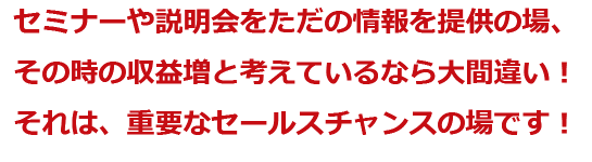 セミナーや説明会をただの情報を提供の場、その時の収益増と考えているなら大間違い！それは、重要なセールスチャンスの場です！